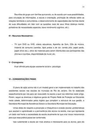 14
Reuniões de grupo com famílias quinzenais, ou de acordo com suas possibilidades,
para circulação de informações, a escuta e orientação, promoção de reflexão sobre as
relações familiares e comunitárias, o desenvolvimento de capacidades das famílias diante
de suas dificuldades em lidar com as questões reais de seus filhos (doença mental,
portadores de necessidades especiais, baixo rendimento cognitivo, etc.).
IV - Recursos Necessários:
− TV com DVD ou VHS, vídeos educativos, Aparelho de Som, CDs de música,
material de consumo (canetas, lápis pretos e de cor, caneta pilot, papel pardo,
papel ofício etc.), xérox de materiais para serem distribuídos aos participantes das
oficinas e reuniões, disponibilidade de mural, etc.
V - Cronograma:
A ser difinido pela equipe assistente social e psicologia
VI – CONSIDERAÇÕES FINAIS
O plano de ação acima não é um modelo geral a ser implementado no trabalho dos
assistentes sociais nas escolas do município do Rio de Janeiro. Ele foi elaborado
especificamente por nós para ser executado na escola a qual nos referimos neste artigo.
Porém, segue as diretrizes e objetivos gerais do Projeto Rede de Proteção ao Educando
nesta cidade, determinados pelos órgãos que compõem a estrutura de sua gestão, a
Secretaria Municipal de Assistência Social e a Secretaria Municipal de Educação.
Umas delas diz respeito a prevenção a infrequência e evasão escolar, problemáticas
que assolam o aprendizado e a permanência dos alunos na escola, mas que representa
um dado real frente a necessidade da escola atualmente ter que criar novos mecanismos
para que essa prática possa ser contornada.
Isso subentende a escola ser mais atrativa e interessante para os alunos, pois ela
 