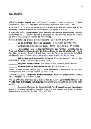 16
BIBLIOGRAFIA
ABRAPIA. Abuso sexual: por que?! quem?!, o que?! - mitos e realidade. Coleção
Garantias de Direito. n. 3. Petrópolis: Ed. Autores & Agentes & Associados., 1997.
ALMEIDA, N. T. de et al. O serviço social e a educação. Rio de Janeiro. Em Fordo,
Revista do Conselho Regional de Serviço Social – 7a região, n. 3. 2006.
BONAMINO, Alicia. Contribuições para estudos de política educacional. Trabalho
apresentado no GT “Estado, política e educação, na 16a Reunião Anual da ANPED,
Caxambu, Minas Gerais, Setembro de 1993. Mimeo.
BRASIL. Estatuto da Criança e do Adolescente – Lei n. 8.069, de 13.07.1990.
________. Lei de Diretrizes e Bases da Educação – Lei n. 9.394, de 20.12.1996.
________. Lei Orgânica da Assistência Social – LOAS – Lei n. 8742, de 07.12.1993.
________. Orientações para o acompanhamento das famílias beneficiárias do
Programa Bolsa Família no âmbito do Sistema Único de Assistência Social – SUAS.
Sec. Nac. de Assist. Social – SNAS/ Sec. Nac. de Renda de Cidadania- SENARC.
MDS/Brasília. Disponível em: <http://www.mds.gov.br>. Acesso em: 20.jan.2009.
________. Política Nacional de Assistência Social- PNA. Resolução nº 145, de 15 de
outubro de 2004 (DOU 28/10/2004). Brasília, 2004.
________. Programa Bolsa Família – PBF. Lei nº 10.836, de 09 de janeiro de 2004.
________. Sistema Único de Assistência Social – SUAS. Brasília, 2003.
KRUNG, Andréa Rosana Fetzner (org.). Ciclos em revista: a construção de uma outra
escola possível. Vol. 1. Rio de Janeiro: Ed. Wak.. 2006.
MAGALHÃES, Elisa. Deficiência mental/intelectual: desafios e possibilidades. Instituto
Helena Antipoff/SME-RJ. 2008. Mimeo.
RIO DE JANEIRO. Prefeitura da Cidade do Rio de Janeiro. Documento norteador do
Projeto Rede de Proteção ao Educando. Instituto Helena Antipoff/SME/SMAS/RJ. 2007.
Mimeo.
________. Secretaria Municipal de Educação/SME-RJ. Brincadeiras que incomodam:
pontos a considerar quando as relações entre crianças passam dos limites e causam
danos morais. Nós da Escola. SME. RJ. N. 63/2008.
 