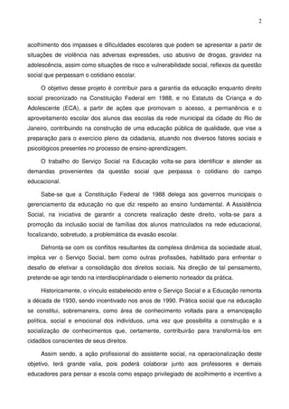 2
acolhimento dos impasses e dificuldades escolares que podem se apresentar a partir de
situações de violência nas adversas expressões, uso abusivo de drogas, gravidez na
adolescência, assim como situações de risco e vulnerabilidade social, reflexos da questão
social que perpassam o cotidiano escolar.
O objetivo desse projeto é contribuir para a garantia da educação enquanto direito
social preconizado na Constituição Federal em 1988, e no Estatuto da Criança e do
Adolescente (ECA), a partir de ações que promovam o acesso, a permanência e o
aproveitamento escolar dos alunos das escolas da rede municipal da cidade do Rio de
Janeiro, contribuindo na construção de uma educação pública de qualidade, que vise a
preparação para o exercício pleno da cidadania, atuando nos diversos fatores sociais e
psicológicos presentes no processo de ensino-aprendizagem.
O trabalho do Serviço Social na Educação volta-se para identificar e atender as
demandas provenientes da questão social que perpassa o cotidiano do campo
educacional.
Sabe-se que a Constituição Federal de 1988 delega aos governos municipais o
gerenciamento da educação no que diz respeito ao ensino fundamental. A Assistência
Social, na iniciativa de garantir a concreta realização deste direito, volta-se para a
promoção da inclusão social de famílias dos alunos matriculados na rede educacional,
focalizando, sobretudo, a problemática da evasão escolar.
Defronta-se com os conflitos resultantes da complexa dinâmica da sociedade atual,
implica ver o Serviço Social, bem como outras profissões, habilitado para enfrentar o
desafio de efetivar a consolidação dos direitos sociais. Na direção de tal pensamento,
pretende-se agir tendo na interdisciplinaridade o elemento norteador da prática.
Historicamente, o vínculo estabelecido entre o Serviço Social e a Educação remonta
a década de 1930, sendo incentivado nos anos de 1990. Prática social que na educação
se constitui, sobremaneira, como área de conhecimento voltada para a emancipação
política, social e emocional dos indivíduos, uma vez que possibilita a construção e a
socialização de conhecimentos que, certamente, contribuirão para transformá-los em
cidadãos conscientes de seus direitos.
Assim sendo, a ação profissional do assistente social, na operacionalização deste
objetivo, terá grande valia, pois poderá colaborar junto aos professores e demais
educadores para pensar a escola como espaço privilegiado de acolhimento e incentivo a
 