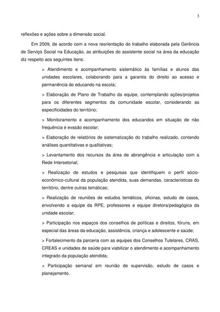 3
reflexões e ações sobre a dimensão social.
Em 2009, de acordo com a nova reorientação do trabalho elaborada pela Gerência
de Serviço Social na Educação, as atribuições do assistente social na área da educação
diz respeito aos seguintes itens:
> Atendimento e acompanhamento sistemático às famílias e alunos das
unidades escolares, colaborando para a garantia do direito ao acesso e
permanência do educando na escola;
> Elaboração de Plano de Trabalho da equipe, contemplando ações/projetos
para os diferentes segmentos da comunidade escolar, considerando as
especificidades do território;
> Monitoramento e acompanhamento dos educandos em situação de não
frequência e evasão escolar;
> Elaboração de relatórios de sistematização do trabalho realizado, contendo
análises quantitativas e qualitativas;
> Levantamento dos recursos da área de abrangência e articulação com a
Rede Intersetorial;
> Realização de estudos e pesquisas que identifiquem o perfil sócio-
econômico-cultural da população atendida, suas demandas, características do
território, dentre outras temáticas;
> Realização de reuniões de estudos temáticos, oficinas, estudo de casos,
envolvendo a equipe da RPE, professores e equipe diretora/pedagógica da
unidade escolar;
> Participação nos espaços dos conselhos de políticas e direitos, fóruns, em
especial das áreas da educação, assistência, criança e adolescente e saúde;
> Fortalecimento da parceria com as equipes dos Conselhos Tutelares, CRAS,
CREAS e unidades de saúde para viabilizar o atendimento e acompanhamento
integrado da população atendida;
> Participação semanal em reunião de supervisão, estudo de casos e
planejamento.
 