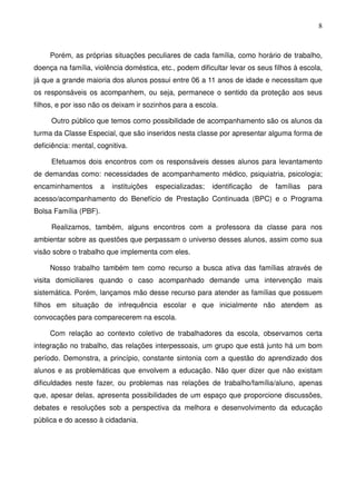 8
Porém, as próprias situações peculiares de cada família, como horário de trabalho,
doença na família, violência doméstica, etc., podem dificultar levar os seus filhos à escola,
já que a grande maioria dos alunos possui entre 06 a 11 anos de idade e necessitam que
os responsáveis os acompanhem, ou seja, permanece o sentido da proteção aos seus
filhos, e por isso não os deixam ir sozinhos para a escola.
Outro público que temos como possibilidade de acompanhamento são os alunos da
turma da Classe Especial, que são inseridos nesta classe por apresentar alguma forma de
deficiência: mental, cognitiva.
Efetuamos dois encontros com os responsáveis desses alunos para levantamento
de demandas como: necessidades de acompanhamento médico, psiquiatria, psicologia;
encaminhamentos a instituições especializadas; identificação de famílias para
acesso/acompanhamento do Benefício de Prestação Continuada (BPC) e o Programa
Bolsa Família (PBF).
Realizamos, também, alguns encontros com a professora da classe para nos
ambientar sobre as questões que perpassam o universo desses alunos, assim como sua
visão sobre o trabalho que implementa com eles.
Nosso trabalho também tem como recurso a busca ativa das famílias através de
visita domiciliares quando o caso acompanhado demande uma intervenção mais
sistemática. Porém, lançamos mão desse recurso para atender as famílias que possuem
filhos em situação de infrequência escolar e que inicialmente não atendem as
convocações para comparecerem na escola.
Com relação ao contexto coletivo de trabalhadores da escola, observamos certa
integração no trabalho, das relações interpessoais, um grupo que está junto há um bom
período. Demonstra, a princípio, constante sintonia com a questão do aprendizado dos
alunos e as problemáticas que envolvem a educação. Não quer dizer que não existam
dificuldades neste fazer, ou problemas nas relações de trabalho/família/aluno, apenas
que, apesar delas, apresenta possibilidades de um espaço que proporcione discussões,
debates e resoluções sob a perspectiva da melhora e desenvolvimento da educação
pública e do acesso à cidadania.
 