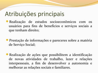 Atribuições principais
Realização de estudos socioeconômicos com os
usuários para fins de benefícios e serviços sociais a
que tenham direito;
Prestação de informações e pareceres sobre a matéria
de Serviço Social;
Realização de ações que possibilitem a identificação
de novas atividades de trabalho, lazer e relações
interpessoais, a fim de desenvolver a autonomia e
melhorar as relações sociais e familiares.
 