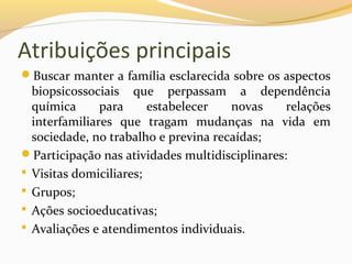 Atribuições principais
Buscar manter a família esclarecida sobre os aspectos
biopsicossociais que perpassam a dependência
química para estabelecer novas relações
interfamiliares que tragam mudanças na vida em
sociedade, no trabalho e previna recaídas;
Participação nas atividades multidisciplinares:
 Visitas domiciliares;
 Grupos;
 Ações socioeducativas;
 Avaliações e atendimentos individuais.
 