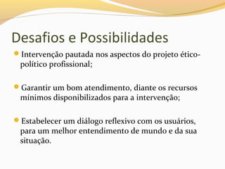 Desafios e Possibilidades
Intervenção pautada nos aspectos do projeto ético-
político profissional;
Garantir um bom atendimento, diante os recursos
mínimos disponibilizados para a intervenção;
Estabelecer um diálogo reflexivo com os usuários,
para um melhor entendimento de mundo e da sua
situação.
 