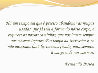 Há um tempo em que é preciso abandonar as roupas
usadas, que já tem a forma do nosso corpo, e
esquecer os nossos caminhos, que nos levam sempre
aos mesmos lugares. É o tempo da travessia: e, se
não ousarmos fazê-la, teremos ficado, para sempre,
à margem de nós mesmos.
Fernando Pessoa
 