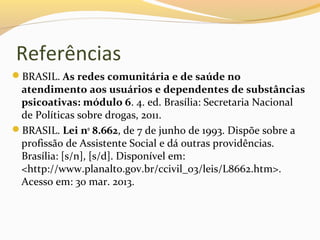 Referências
BRASIL. As redes comunitária e de saúde no
atendimento aos usuários e dependentes de substâncias
psicoativas: módulo 6. 4. ed. Brasília: Secretaria Nacional
de Políticas sobre drogas, 2011.
BRASIL. Lei no
8.662, de 7 de junho de 1993. Dispõe sobre a
profissão de Assistente Social e dá outras providências.
Brasília: [s/n], [s/d]. Disponível em:
<http://www.planalto.gov.br/ccivil_03/leis/L8662.htm>.
Acesso em: 30 mar. 2013.
 