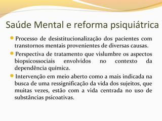 Saúde Mental e reforma psiquiátrica
Processo de desistitucionalização dos pacientes com
transtornos mentais provenientes de diversas causas.
Perspectiva de tratamento que vislumbre os aspectos
biopsicossociais envolvidos no contexto da
dependência química.
Intervenção em meio aberto como a mais indicada na
busca de uma ressignificação da vida dos sujeitos, que
muitas vezes, estão com a vida centrada no uso de
substâncias psicoativas.
 