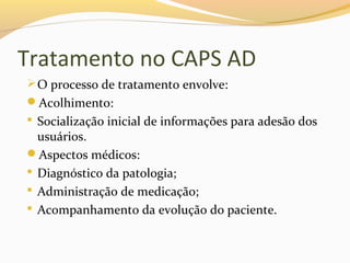 Tratamento no CAPS AD
O processo de tratamento envolve:
Acolhimento:
 Socialização inicial de informações para adesão dos
usuários.
Aspectos médicos:
 Diagnóstico da patologia;
 Administração de medicação;
 Acompanhamento da evolução do paciente.
 