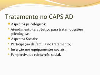 Tratamento no CAPS AD
Aspectos psicológicos:
 Atendimento terapêutico para tratar questões
psicológicas.
Aspectos Sociais:
 Participação da família no tratamento;
 Inserção nos equipamentos sociais.
 Perspectiva de reinserção social.
 
