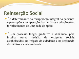 Reinserção Social
É o determinante da recuperação integral do paciente
e pressupõe a recuperação das perdas e a criação e/ou
fortalecimento de uma rede de apoio.
É um processo longo, gradativo e dinâmico, pois
implica numa revisão de estigmas sociais
estabelecidos, no resgate da cidadania e na retomada
de hábitos sociais saudáveis.
 