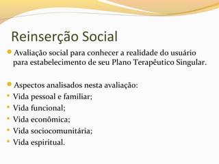 Reinserção Social
Avaliação social para conhecer a realidade do usuário
para estabelecimento de seu Plano Terapêutico Singular.
Aspectos analisados nesta avaliação:
 Vida pessoal e familiar;
 Vida funcional;
 Vida econômica;
 Vida sociocomunitária;
 Vida espiritual.
 
