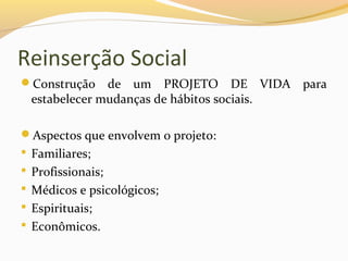 Reinserção Social
Construção de um PROJETO DE VIDA para
estabelecer mudanças de hábitos sociais.
Aspectos que envolvem o projeto:
 Familiares;
 Profissionais;
 Médicos e psicológicos;
 Espirituais;
 Econômicos.
 