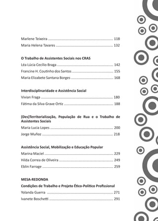 Marlene Teixeira .................................................................. 118
Maria Helena Tavares .......................................................... 132
O Trabalho de Assistentes Sociais nos CRAS
Léa Lúcia Cecílio Braga ......................................................... 142
Francine H. Coutinho dos Santos .......................................... 155
Maria Elizabete Santana Borges ........................................... 168
Interdisciplinaridade e Assistência Social
Vivian Fraga ......................................................................... 180
Fátima da Silva Grave Ortiz .................................................. 188
(Des)Territorialização, População de Rua e o Trabalho de
Assistentes Sociais
Maria Lucia Lopes ................................................................ 200
Jorge Muñoz ........................................................................ 218
Assistência Social, Mobilização e Educação Popular
Marina Maciel ...................................................................... 229
Hilda Correa de Oliveira ....................................................... 249
Eblin Farrage ........................................................................ 259
MESA-REDONDA
Condições de Trabalho e Projeto Ético-Político Profissional
Yolanda Guerra ................................................................... 271
Ivanete Boschetti ................................................................. 291
 