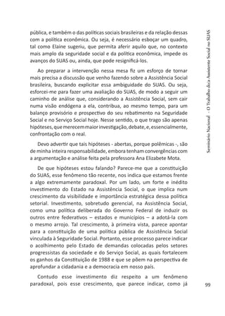 pública, e também o das políticas sociais brasileiras e da relação dessas
com a política econômica. Ou seja, é necessário esboçar um quadro,
tal como Elaine sugeriu, que permita aferir aquilo que, no contexto
mais amplo da seguridade social e da política econômica, impede os
avanços do SUAS ou, ainda, que pode resignificá-los.
Ao preparar a intervenção nessa mesa fiz um esforço de tornar
mais precisa a discussão que venho fazendo sobre a Assistência Social
brasileira, buscando explicitar essa ambiguidade do SUAS. Ou seja,
esforcei-me para fazer uma avaliação do SUAS, de modo a seguir um
caminho de análise que, considerando a Assistência Social, sem cair
numa visão endógena a ela, contribua, ao mesmo tempo, para um
balanço provisório e prospectivo do seu rebatimento na Seguridade
Social e no Serviço Social hoje. Nesse sentido, o que trago são apenas
hipóteses,quemerecemmaiorinvestigação,debate,e,essencialmente,
confrontação com o real.
Devo advertir que tais hipóteses - abertas, porque polêmicas -, são
de minha inteira responsabilidade, embora tenham convergências com
a argumentação e análise feita pela professora Ana Elizabete Mota.
De que hipóteses estou falando? Parece-me que a constituição
do SUAS, esse fenômeno tão recente, nos indica que estamos frente
a algo extremamente paradoxal. Por um lado, um forte e inédito
investimento do Estado na Assistência Social, o que implica num
crescimento da visibilidade e importância estratégica dessa política
setorial. Investimento, sobretudo gerencial, na Assistência Social,
como uma política deliberada do Governo Federal de induzir os
outros entre federativos – estados e municípios – a adotá-la com
o mesmo arrojo. Tal crescimento, à primeira vista, parece apontar
para a constituição de uma política pública de Assistência Social
vinculada à Seguridade Social. Portanto, esse processo parece indicar
o acolhimento pelo Estado de demandas colocadas pelos setores
progressistas da sociedade e do Serviço Social, as quais fortalecem
os ganhos da Constituição de 1988 e que se põem na perspectiva de
aprofundar a cidadania e a democracia em nosso país.
Contudo esse investimento diz respeito a um fenômeno
paradoxal, pois esse crescimento, que parece indicar, como já
SeminárioNacional-OTrabalhodo/aAssistenteSocialnoSUAS
99
 