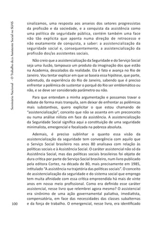 sinalizamos, uma resposta aos anseios dos setores progressistas
da profissão e da sociedade, e a conquista da assistência como
uma política de seguridade pública, contém também uma face
não tão explícita que aponta numa direção de retrocesso e
não exatamente de conquista, a saber: a assistencialização da
seguridade social e, consequentemente, a assistencialização da
profissão dos/as assistentes sociais.
Não creio que a assistencialização da Seguridade e do Serviço Social
seja uma ilusão, tampouco um produto da imaginação dos que estão
na Academia, descolados da realidade. Ela é fato e avança no Rio de
Janeiro. Vou tentar explicar em que se baseia essa hipótese, que parte,
sobretudo, da experiência do Rio de Janeiro, sabendo que é preciso
enfrentar a polêmica de sustentar o porquê do Rio ser emblemático ou
não, e se deve ser considerado parâmetro ou não.
Para que entendam a minha argumentação e possamos travar o
debate de forma mais tranquila, sem deixar de enfrentar as polêmicas
mais substantivas, quero explicitar o que estou chamando de
“assistencialização”, conceito que não se assenta em um preconceito
ou numa análise niilista em face da assistência. A assistencialização
da Seguridade Social significa aqui a constituição de uma seguridade
minimalista, emergencial e focalizada na pobreza absoluta.
Ademais, é preciso sublinhar o quanto essa visão da
assistencialização da seguridade tem convergência com aquilo que
o Serviço Social brasileiro nos anos 80 analisava com relação às
políticas sociais e à Assistência Social. O caráter assistencial não só da
Assistência Social, mas das políticas sociais brasileiras foi objeto de
dura crítica por parte do Serviço Social brasileiro, num livro publicado
pela editora Cortez, na década de 80, mais precisamente em 1985,
intitulado “A assistência na trajetória das políticas sociais”. O conceito
de assistencialização da seguridade e do sistema social que emprego
tem muita afinidade com essa crítica empreendida há mais de vinte
anos em nosso meio profissional. Como era definido esse caráter
assistencial, nesse livro que relembrei agora mesmo? O assistencial
era sinônimo de uma ação governamental paliativa, imediatista,
compensatória, em face das necessidades das classes subalternas
e da força de trabalho. O emergencial, nesse livro, era identificado100
SeminárioNacional-OTrabalhodo/aAssistenteSocialnoSUAS
 