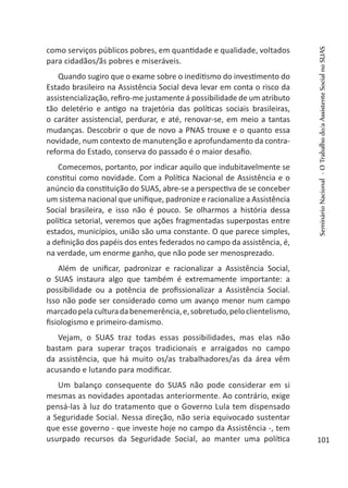 como serviços públicos pobres, em quantidade e qualidade, voltados
para cidadãos/ãs pobres e miseráveis.
Quando sugiro que o exame sobre o ineditismo do investimento do
Estado brasileiro na Assistência Social deva levar em conta o risco da
assistencialização, refiro-me justamente á possibilidade de um atributo
tão deletério e antigo na trajetória das políticas sociais brasileiras,
o caráter assistencial, perdurar, e até, renovar-se, em meio a tantas
mudanças. Descobrir o que de novo a PNAS trouxe e o quanto essa
novidade, num contexto de manutenção e aprofundamento da contra-
reforma do Estado, conserva do passado é o maior desafio.
Comecemos, portanto, por indicar aquilo que indubitavelmente se
constitui como novidade. Com a Política Nacional de Assistência e o
anúncio da constituição do SUAS, abre-se a perspectiva de se conceber
um sistema nacional que unifique, padronize e racionalize a Assistência
Social brasileira, e isso não é pouco. Se olharmos a história dessa
política setorial, veremos que ações fragmentadas superpostas entre
estados, municípios, união são uma constante. O que parece simples,
a definição dos papéis dos entes federados no campo da assistência, é,
na verdade, um enorme ganho, que não pode ser menosprezado.
Além de unificar, padronizar e racionalizar a Assistência Social,
o SUAS instaura algo que também é extremamente importante: a
possibilidade ou a potência de profissionalizar a Assistência Social.
Isso não pode ser considerado como um avanço menor num campo
marcadopelaculturadabenemerência,e,sobretudo,peloclientelismo,
fisiologismo e primeiro-damismo.
Vejam, o SUAS traz todas essas possibilidades, mas elas não
bastam para superar traços tradicionais e arraigados no campo
da assistência, que há muito os/as trabalhadores/as da área vêm
acusando e lutando para modificar.
Um balanço consequente do SUAS não pode considerar em si
mesmas as novidades apontadas anteriormente. Ao contrário, exige
pensá-las à luz do tratamento que o Governo Lula tem dispensado
a Seguridade Social. Nessa direção, não seria equivocado sustentar
que esse governo - que investe hoje no campo da Assistência -, tem
usurpado recursos da Seguridade Social, ao manter uma política
SeminárioNacional-OTrabalhodo/aAssistenteSocialnoSUAS
101
 