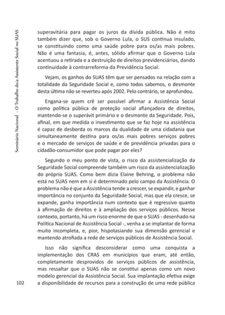 superavitária para pagar os juros da dívida pública. Não é mito
também dizer que, sob o Governo Lula, o SUS continua insulado,
se constituindo como uma saúde pobre para os/as mais pobres.
Não é uma fantasia, é, antes, sólido afirmar que o Governo Lula
acentuou a retirada e a destruição de direitos previdenciários, dando
continuidade à contrarreforma da Previdência Social.
Vejam, os ganhos do SUAS têm que ser pensados na relação com a
totalidade da Seguridade Social e, como todos sabemos, o desmonte
desta última não se reverteu após 2002. Pelo contrário, se aprofundou.
Engana-se quem crê ser possível afirmar a Assistência Social
como política pública de proteção social afiançadora de direitos,
mantendo-se o superávit primário e o desmonte da Seguridade. Pois,
afinal, em que medida o investimento que se faz hoje na assistência
é capaz de desborda os marcos da dualidade de uma cidadania que
simultaneamente destina para os/as mais pobres serviços pobres
e o mercado de serviços de saúde e de previdência privadas para o
cidadão-consumidor que pode pagar por eles?
Segundo o meu ponto de vista, o risco da assistencialização da
Seguridade Social compreende também um risco da assistencialização
do próprio SUAS. Como bem dizia Elaine Behring, o problema não
está no SUAS nem em si é determinado pelo campo da Assistência. O
problema não é que a Assistência tende a crescer, se expandir, e ganhar
importância no conjunto da Seguridade Social, mas que ela cresce, se
expande, ganha importância num contexto que é regressivo quanto
à afirmação de direitos e à ampliação dos serviços públicos. Nesse
contexto, portanto, há um risco enorme de que o SUAS - desenhado na
Política Nacional de Assistência Social -, venha a se implantar de forma
muito incompleta, e, pior, hispotasiando sua dimensão gerencial e
mantendo atrofiada a rede de serviços públicos de Assistência Social.
Isso não significa desconsiderar como uma conquista a
implementação dos CRAS em municípios que eram, até então,
completamente desprovidos de serviços públicos de assistência,
mas ressaltar que o SUAS não se constitui apenas como um novo
modelo gerencial da Assistência Social. Sua implantação efetiva exige
a disponibilidade de recursos para a construção de uma rede pública102
SeminárioNacional-OTrabalhodo/aAssistenteSocialnoSUAS
 