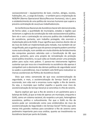 socioassistencial – equipamentos de lazer, creches, abrigos, escolas,
habitações, etc., a cargo do Estado, – e também para a implantação da
NOB/RH (Norma Operacional Básica/Recursos Humanos), isto é, para
o estabelecimento de uma política de recursos humanos que supere a
precária contratação de seus/suas trabalhadores/as.
As Conferências Nacionais de Assistência Social vêm demonstrando,
de forma cabal, a quantidade de municípios, estados e regiões que
reclamam a urgência da constituição da rede socioassistencial pública.
Sem ela e sem a contratação via concurso publico dos trabalhadores
da assistência, portanto, sem trabalho protegido, não ocorrerá a
implantação plena do SUAS. O que significa que estamos diante não só
do risco do SUAS ser implementado pela metade, mas também de ser
resignificado,poisosganhosqueeleparececomportapodemcaminhar
numa outra direção, num sentido em muito distinto do fortalecimento
das conquistas possíveis advindas com a Constituição de 88, que
aponta, portanto, para uma projeto de remodelação da proteção
social pública brasileira, na qual caiba ao Estado prover uma proteção
pobre para os/as mais pobres. E parece-me inteiramente legítimo
sustentar que por essa via o investimento na assistência não apenas é
compatível com o desmonte das demais políticas de seguridade social
(a saúde e a previdência), mas é também solo fértil para reatualizar as
marcas assistenciais da Política de Assistência Social.
Dizia que estou convencida de que essa assistencialização da
seguridade, e mais, a assistencialização do Serviço Social já está
ocorrendo, tem vida real e encarnou numa região: o Rio de Janeiro.
Ou seja, o município que melhor espelha o quanto esse risco da
assistencialização do Serviço Social já se concretiza é o Rio de Janeiro.
Queria explicar por que o Rio de Janeiro é um parâmetro para o
balanço do SUAS, já que se trata de apenas um município, enquanto o
SUAS, como um sistema nacional, diz respeito a um país, heterogêneo
econômica, política e culturalmente. Por que o SUAS no Rio de
Janeiro pode ser considerado como caso emblemático do risco da
assistencialização da Seguridade e do Serviço Social? Tenho aqui pelo
menos três grandes motivos para considerar o Rio de Janeiro como
parâmetro importante para essa análise, quanto ao investimento na
Assistência Social por parte do Estado.
SeminárioNacional-OTrabalhodo/aAssistenteSocialnoSUAS
103
 