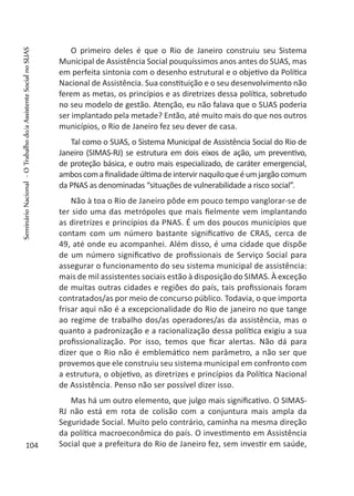 O primeiro deles é que o Rio de Janeiro construiu seu Sistema
Municipal de Assistência Social pouquíssimos anos antes do SUAS, mas
em perfeita sintonia com o desenho estrutural e o objetivo da Política
Nacional de Assistência. Sua constituição e o seu desenvolvimento não
ferem as metas, os princípios e as diretrizes dessa política, sobretudo
no seu modelo de gestão. Atenção, eu não falava que o SUAS poderia
ser implantado pela metade? Então, até muito mais do que nos outros
municípios, o Rio de Janeiro fez seu dever de casa.
Tal como o SUAS, o Sistema Municipal de Assistência Social do Rio de
Janeiro (SIMAS-RJ) se estrutura em dois eixos de ação, um preventivo,
de proteção básica, e outro mais especializado, de caráter emergencial,
amboscomafinalidadeúltimadeintervirnaquiloqueéumjargãocomum
da PNAS as denominadas “situações de vulnerabilidade a risco social”.
Não à toa o Rio de Janeiro pôde em pouco tempo vanglorar-se de
ter sido uma das metrópoles que mais fielmente vem implantando
as diretrizes e princípios da PNAS. É um dos poucos municípios que
contam com um número bastante significativo de CRAS, cerca de
49, até onde eu acompanhei. Além disso, é uma cidade que dispõe
de um número significativo de profissionais de Serviço Social para
assegurar o funcionamento do seu sistema municipal de assistência:
mais de mil assistentes sociais estão à disposição do SIMAS. À exceção
de muitas outras cidades e regiões do país, tais profissionais foram
contratados/as por meio de concurso público. Todavia, o que importa
frisar aqui não é a excepcionalidade do Rio de janeiro no que tange
ao regime de trabalho dos/as operadores/as da assistência, mas o
quanto a padronização e a racionalização dessa política exigiu a sua
profissionalização. Por isso, temos que ficar alertas. Não dá para
dizer que o Rio não é emblemático nem parâmetro, a não ser que
provemos que ele construiu seu sistema municipal em confronto com
a estrutura, o objetivo, as diretrizes e princípios da Política Nacional
de Assistência. Penso não ser possível dizer isso.
Mas há um outro elemento, que julgo mais significativo. O SIMAS-
RJ não está em rota de colisão com a conjuntura mais ampla da
Seguridade Social. Muito pelo contrário, caminha na mesma direção
da política macroeconômica do país. O investimento em Assistência
Social que a prefeitura do Rio de Janeiro fez, sem investir em saúde,104
SeminárioNacional-OTrabalhodo/aAssistenteSocialnoSUAS
 
