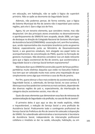 em educação, em habitação, não se opõe à lógica do superávit
primário. Não se opõe ao desmonte da Seguridade Social.
Ademais, não podemos pensar, de forma estreita, que a lógica
do Sistema Municipal do Rio de Janeiro não é exportável para outras
regiões, pois ela é. Que o diga Juiz de Fora.
Agora, há um terceiro elemento, que considero menor, mas não
desprezível. Um dos principais atores envolvidos no desenvolvimento
e aperfeiçoamento do SIMAS-RJ tem ocupado, desde 2006, um lugar
de destaque na direção do Colegiado Nacional de Gestores Municipais
da Assistência Social (CONGEMAS)- associação civil, sem fins lucrativos,
que, sendo representativa dos municípios brasileiros junto ao governo
federal, especialmente junto ao Ministério de Desenvolvimento
Social, e aos governos estaduais, tem alargado seu papel tanto no
acompanhamento da concretização da PNAS, quanto na formação de
gestores municipais. Não devemos considerar isso um dado relevante
para que a lógica assistencial do Rio de Janeiro, que assistencializa a
Seguridade Social e o Serviço Social tenham espraiamento?
NãobastadizerqueoSIMASfoiconstruídoapartirdeforçaspolítico-
partidárias muito distintas daquelas que estão no Executivo Federal.
Isso tem que ser colocado muito mais como uma inquietação do que
simplesmente como algo que minimize o caso do Rio de janeiro.
Por fim, quero elencar a face mais evidente da assistencialização da
Seguridade Social, e, sobretudo, do Serviço Social, no caso carioca. É
óbvioqueessafacepoderátercontornososmaisvariáveis,dependendo
das diversas regiões do país e, especialmente, da interlocução da
categoria dos/as assistentes sociais, mas não só.
Quais são esses elementos que demonstram essa face de retrocesso da
assistencialização da Seguridade e da profissão, no caso do Rio de Janeiro?
O primeiro deles é que aqui se deu de modo explícito, nítido
e inquestionável, a redução do Serviço Social a uma profissão da
Assistência Social. Praticamente todo o contingente profissional do
Serviço Social da Prefeitura do Rio de Janeiro foi colocado à disposição
do SIMAS. Foi subordinado administrativa e tecnicamente à Secretaria
de Assistência Social, independente da intervenção profissional
cotidiana e imediata se dar na saúde, educação, habitação, ou em
SeminárioNacional-OTrabalhodo/aAssistenteSocialnoSUAS
105
 