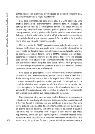 outras pastas. Isso significou a subjugação do trabalho cotidiano dos/
as assistentes sociais à lógica assistencial.
Dou dois exemplos. No caso da saúde, o SIMAS acentuou uma
prática profissional extremamente conservadora. A atuação do
Serviço Social restrito à emergência social, aos casos sociais na
saúde, algo que confronta não só a política pública de Assistência
que queremos, mas a política de Saúde pública que almejamos.
Reforça no âmbito da Saúde pública a lógica da medicina curativista
e hospitalocêntrica que considera condições de vida e de trabalho
como algo que não diz respeito à saúde.
Mas a criação do SIMAS acarretou uma redução de escopo, do
espaço, profissional que pretende uma reorientação ideopolítica da
intervenção do Serviço Social também na área da educação. Muitos/
as assistentes sociais foram, com o SIMAS, lotados em unidades
escolares, e experimentaram, desde então, toda sorte de pressão
para reduzir sua atuação ao acompanhamento do cumprimento
das condicionalidades exigidas pelo Bolsa Família, num perspectiva
clara de reforço do papel de controle e tutela das famílias, outrora
predominante na cultura profissional.
Não passa de propaganda – aliás corrente nos pronunciamentos
do Ministro do Desenvolvimento Social - afirmar que a Assistência
Social consegue ser uma política de seguridade pública e reforçar
o acesso universal às políticas sociais por meio do cumprimento de
condicionalidades dos programas de transferência de renda, tais
como a exigência de frequência escolar e de observância à agenda de
vacinação. Propaganda que, aliás, encobre a cultura de criminalização
das famílias mais pobres que essas exigências carregam.
Queroterminardizendooseguinte:noRiodeJaneiroseoperouuma
reduçãodoServiçoSocialàAssistênciaSocial,oumelhor,aoassistencial.
O Serviço Social é chamado no seu cotidiano a desempenhar uma
tarefa própria às demandas da conjuntura neoliberal, isto é, um papel
de pronto-socorro social e, também, de vigiar e controlar o usuário.
Podemos não ter consenso com relação a isso. Diante dos meus
argumentos, pode ser que alguns/algumas companheiros/as ainda
acreditem que o caso do Rio de Janeiro não deve ser levado tão a sério
assim. Mas, de qualquer forma, o que se avizinha e que nos ameaça,106
SeminárioNacional-OTrabalhodo/aAssistenteSocialnoSUAS
 