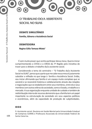 É com muito prazer que venho participar dessa mesa. Queria iniciar
cumprimentando o CFESS e o CRESS da 7ª Região pela iniciativa de
trazer para o debate o trabalho do/a assistente social.
Considerando o tema do seminário – “O Trabalho do/a Assistente
SocialnoSUAS”,pensoqueapartequemecabenessamesaéjustamente
subsidiar a reflexão no que tange à família e Assistência Social. Então,
vou iniciar afirmando que família é um espaço muito complexo que se
constrói e se reconstrói histórica e cotidianamente através das relações
e negociações que se estabelecem entre seus membros, entre ela e seus
membroscomoutrasesferasdasociedade,comooEstado,otrabalhoeo
mercado. A sua organização enquanto unidade de cuidado e também de
redistribuição interna de recursos demonstra que a família tem um papel
importante na estruturação da sociedade em seus aspectos políticos
e econômicos, além da capacidade de produção de subjetividades.
O TRABALHO DO/A ASSISTENTE
SOCIAL NO SUAS
Debate simultâneo
Família, Gênero e Assistência Social
Debatedora
Regina Célia Tamaso Mioto9
9. Assistente social, Doutora em Saúde Mental pela Universidade Estadual
de Campinas l(1994) e Professora Associada da Universidade Federal de
Santa Catarina.108
SeminárioNacional-OTrabalhodo/aAssistenteSocialnoSUAS
 