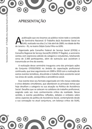 APRESENTAÇÃO
A
publicação que ora levamos ao público reúne todo o conteúdo
do Seminário Nacional: O Trabalho do/a Assistente Social no
SUAS, realizado nos dias 2 e 3 de abril de 2009, na cidade do Rio
de Janeiro – RJ, no teatro Odylo Costa Filho na UERJ.
Organizado pelo Conselho Federal de Serviço Social (CFESS) e
Conselho Regional de Serviço Social/RJ (CRESS 7ª Região), o seminário
contou com expressiva adesão da categoria e estudantes, totalizando
cerca de 2.300 participantes, além de outros/as que assistiram à
transmissão on-line do evento.
A realização desse seminário inaugurou uma das principais ações
do Conjunto CFESS/CRESS no âmbito da capacitação profissional
continuada, que teve seguimento em 2009 e 2010 com a realização de
outros eventos temáticos, discutindo o trabalho do/a assistente social
nas áreas de saúde, sociojurídica e previdência social.
Esse evento teve seu formato organizado em três mesas-redondas
e cinco debates simultâneos, que abordaram os principais temas que
hoje desafiam a categoria na sua atuação na Política de Assistência
Social. Desafios que se colocam no cotidiano do trabalho profissional,
exigindo cada vez mais conhecimento crítico da realidade. Nesse
sentido, o evento possibilitou reflexões, debates e embates sobre
vários aspectos da política de Assistência Social, contemplando desde
a sua concepção na atual conjuntura, um balanço crítico do SUAS,
10
SeminárioNacional-OTrabalhodo/aAssistenteSocialnoSUAS
 