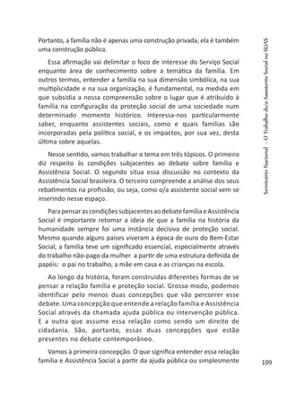 Portanto, a família não é apenas uma construção privada, ela é também
uma construção pública.
Essa afirmação vai delimitar o foco de interesse do Serviço Social
enquanto área de conhecimento sobre a temática da família. Em
outros termos, entender a família na sua dimensão simbólica, na sua
multiplicidade e na sua organização, é fundamental, na medida em
que subsidia a nossa compreensão sobre o lugar que é atribuído à
família na configuração da proteção social de uma sociedade num
determinado momento histórico. Interessa-nos particularmente
saber, enquanto assistentes sociais, como e quais famílias são
incorporadas pela política social, e os impactos, por sua vez, desta
última sobre aquelas.
Nesse sentido, vamos trabalhar o tema em três tópicos. O primeiro
diz respeito às condições subjacentes ao debate sobre família e
Assistência Social. O segundo situa essa discussão no contexto da
Assistência Social brasileira. O terceiro compreende a análise dos seus
rebatimentos na profissão, ou seja, como o/a assistente social vem se
inserindo nesse espaço.
ParapensarascondiçõessubjacentesaodebatefamíliaeAssistência
Social é importante retomar a ideia de que a família na história da
humanidade sempre foi uma instância decisiva de proteção social.
Mesmo quando alguns países viveram a época de ouro do Bem-Estar
Social, a família teve um significado essencial, especialmente através
do trabalho não-pago da mulher a partir de uma estrutura definida de
papéis: o pai no trabalho, a mãe em casa e as crianças na escola.
Ao longo da história, foram construídas diferentes formas de se
pensar a relação família e proteção social. Grosso modo, podemos
identificar pelo menos duas concepções que vão percorrer esse
debate. Uma concepção que entende a relação família e Assistência
Social através da chamada ajuda pública ou intervenção pública.
E a outra que assume essa relação como sendo um direito de
cidadania. São, portanto, essas duas concepções que estão
presentes no debate contemporâneo.
Vamos à primeira concepção. O que significa entender essa relação
família e Assistência Social a partir da ajuda pública ou simplesmente
SeminárioNacional-OTrabalhodo/aAssistenteSocialnoSUAS
109
 