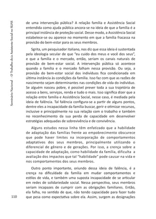 de uma intervenção pública? A relação família e Assistência Social
entendida como ajuda pública ancora-se na ideia de que a família é a
principal instância de proteção social. Desse modo, a Assistência Social
estabelece-se ou aparece no momento em que a família fracassa na
provisão do bem-estar para os seus membros.
Sgrita, um pesquisador italiano, nos diz que essa ideia é sustentada
pela ideologia secular de que “eu cuido dos meus e você dos seus”,
e que a família e o mercado, então, seriam os canais naturais de
provisão de bem-estar social. A intervenção pública só acontece
quando a família e o mercado falham nessa provisão. Ou seja, a
provisão do bem-estar social dos indivíduos fica condicionada em
última instância às condições da família. Isso faz com que as razões de
nascimento sejam determinantes nas condições de vida do indivíduo.
Se alguém nasceu pobre, é possível prever toda a sua trajetória de
acesso a bens, serviços, renda e tudo o mais. Isso significa dizer que a
relação entre família e Assistência Social, nesse caso, é mediada pela
ideia de falência. Tal falência configura-se a partir de alguns pontos,
dentre eles a incapacidade da família buscar, gerir e otimizar recursos,
inclusive e principalmente na sua relação com o trabalho e também
no reconhecimento da sua perda de capacidade em desenvolver
estratégias adequadas de sobrevivência e de convivência.
Alguns estudos nessa linha têm enfatizado que a habilidade
de adaptação das famílias frente ao empobrecimento obscurece
que pode haver limites na incorporação de comportamentos
adaptativos dos seus membros, principalmente utilizando o
diferencial de gênero e de gerações. Por isso, a crença sobre a
capacidade de adaptação, como habilidade da família, dificulta a
avaliação dos impactos que tal “habilidade” pode causar na vida e
nos comportamentos dos seus membros.
Outro ponto importante, oriundo dessa ideia de falência, é a
crença na dificuldade da família em mudar comportamentos e
estilos de vida, e também uma suposta incapacidade de se articular
em redes de solidariedade social. Nessa perspectiva, seus membros
seriam incapazes de cumprir com as obrigações familiares. Então,
ela falha, no sentido de que, não tendo capacidade para fazer tudo
que pesa como expectativa sobre ela. Assim, surgem as designações110
SeminárioNacional-OTrabalhodo/aAssistenteSocialnoSUAS
 
