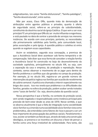 estigmatizantes, tais como “família disfuncional”, “família patológica”,
“família desestruturada”, entre outras.
Não por acaso, Claus Offe, quando trata da demarcação de
atribuições entre agentes públicos e privados, quanto à oferta
de seguridade social, refere-se ao princípio da subsidiariedade,
constituinte da doutrina social da Igreja Católica. O que vem a ser esse
princípio? É um princípio que Offe diz ser muito influente e engenhoso,
e está pautado na ideia de centrar a provisão de serviços nas menores
instâncias. De acordo com esse princípio, portanto, as necessidades
são primeiramente satisfeitas pela família, pela comunidade local,
pelas associações e pela Igreja. A questão pública e coletiva só entra
quando se esgotam essas capacidades.
Assim se estabelece, segundo essa concepção, a premissa de
que a Assistência Social deve acontecer sob forma temporária e de
compensação. Vale dizer que essa forma de conceber a relação família
e Assistência Social foi construída no bojo do desenvolvimento da
sociedade capitalista, principalmente no século XIX, ou seja, com
a separação da casa e empresa, da produção e reprodução. Nesse
contexto, vamos observar o movimento de se jogar para dentro da
família problemas e conflitos que são gerados no campo da produção.
Por exemplo, já no século XIX, registra-se um grande número de
intervenções da polícia inglesa nas famílias por ocasião do recebimento
do salário semanal. A polícia era chamada a intervir especialmente nas
brigas dos casais. Isso nos revela que problemas e as dificuldades das
famílias, gerados na esfera da produção, podem acabar sendo tratados
como “casos de família”. Ou seja, desvinculados da questão social.
Nessa perspectiva é que a família, no contexto da proteção social,
vem sendo resgatada e responsabilizada como instância principal pela
provisão de bem-estar desde os anos de 1970. Nesse sentido, o que
se observa atualmente é que a falta de integração numa sociabilidade
sócio-familiarouaimersãonumasociabilidadesócio-familiarvistacomo
problemática, são entendidas como fatores de risco e passam a ser um
foco importante de preocupação das políticas sociais. Paralelamente a
isso, assiste-se também ao fato de que, através de toda uma construção
ideológica, se preserva e se incentiva um discurso a favor de pensar a
família como uma força irredutível de solidariedade. Para tanto, são
SeminárioNacional-OTrabalhodo/aAssistenteSocialnoSUAS
111
 