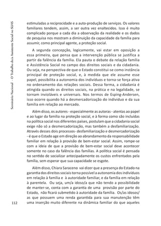 estimuladas a reciprocidade e a auto-produção de serviços. Os valores
familiares tendem, assim, a ser outra vez enaltecidos. Isso é muito
complicado porque a cada dia a observação da realidade e os dados
de pesquisa nos mostram a diminuição da capacidade da família para
assumir, como principal agente, a proteção social.
A segunda concepção, logicamente, vai estar em oposição a
essa primeira, que pensa que a intervenção pública se justifica a
partir da falência da família. Ela pauta o debate da relação família
e Assistência Social no campo dos direitos sociais e da cidadania.
Ou seja, na perspectiva de que o Estado constitui-se como instância
principal de proteção social, e, à medida que ele assume esse
papel, possibilita a autonomia dos indivíduos e torna-se força ativa
no ordenamento das relações sociais. Dessa forma, a cidadania é
atingida quando os direitos sociais, na prática e na legalidade, se
tornam invioláveis e universais. Nos termos de Esping-Andersen,
isso ocorre quando há a desmercadorização do individuo e da sua
família em relação ao mercado.
Além disso, os autores - especialmente as autoras - atentas ao papel
e ao lugar da família na proteção social, e à forma como são incluídas
na política social nos diferentes países, postulam que a cidadania social
exige não só a desmercadorização, mas também a desfamiliarização.
Através desses dois processos- desfamiliarização e desmercadorização
- é que o Estado age em direção ao abrandamento da responsabilidade
familiar em relação à provisão de bem-estar social. Assim, rompe-se
com a ideia de que a provisão de bem-estar social deve acontecer
somente no caso da falência das famílias. A política social é pensada
no sentido de socializar antecipadamente os custos enfrentados pela
família, sem esperar que sua capacidade se esgote.
Além disso, Chiara Saraceno vai dizer que a presença do Estado na
garantia dos direitos sociais torna possível a autonomia dos indivíduos
em relação à família e à autoridade familiar, e da família em relação
à parentela. Ou seja, um/a idoso/a que não tendo a possibilidade
de manter-se, conta com a garantia de uma provisão por parte do
Estado, não ficará submetido à autoridade da família. Os/as idosos/
as que possuem uma renda garantida para sua manutenção têm
uma inserção muito diferente na dinâmica familiar do que aqueles112
SeminárioNacional-OTrabalhodo/aAssistenteSocialnoSUAS
 