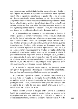 que dependem da solidariedade familiar para sobreviver. Então, o
que se pode observar no escopo desse alinhamento é que a política
social, isto é, a proteção social deve se pautar não só no processo
de desmercadorização como também no de desfamiliarização.
Acoplada a esse debate se coloca a questão sobre a pertinência de se
tomar a família como unidade de referência da política social. Nesse
sentido, vamos verificar que, além do aspecto relativo à autonomia
dos sujeitos a partir do ideário da cidadania social, há outros aspectos
que devem ser considerados. Dentre eles destacam-se três:
1°) a tendência de se aumentar o controle sobre as famílias à
medida que elas se tornam referência da política social. Os estudiosos
de família chamam atenção para o fato de que ao mesmo tempo em
que o Estado entra na família para proteger, rompe também com o
seu direito à privacidade. Nesse sentido, os/as profissionais, quando
trabalham com famílias, estão sempre se debatendo entre dois
direitos: o direito à proteção e o direito à privacidade. Toda vez que
se entra numa família para garantir o direito à proteção está ferindo
o direito à privacidade. Muitas vezes, ao se preservar o direito à
privacidade está se negando o direito à proteção. Vê-se, portanto,
que essa relação é muito complicada. Por isso, há muitas dúvidas
se a política, ao manifestar essa referência quanto à centralidade da
família, vai, de fato, na direção da proteção, ou se a proteção é um
viés que trabalha com vistas ao controle da família.
2°) A tendência, segundo alguns autores, das políticas sociais
reforçarem desigualdades e hierarquias culturalmente consolidadas.
Isso significa reafirmar desigualdade de gênero, por exemplo.
3°) O terceiro aspecto se refere à crítica mais contundente que
se tem feito em relação a afirmação da centralidade da família
na política social: trata-se da retração do Estado no âmbito da
proteção social. Então, no momento em que o Estado quer sair
da arena da provisão de bem-estar social, chama-se a família,
novamente, para entrar em ação.
Nesse sentido, pensar a relação entre família e Assistência
Social, da perspectiva da cidadania social, implica em assumir como
categoria-chave para sua articulação e organização a categoria de
necessidades humanas, como nos apresenta Potyara Pereira. A partir
SeminárioNacional-OTrabalhodo/aAssistenteSocialnoSUAS
113
 