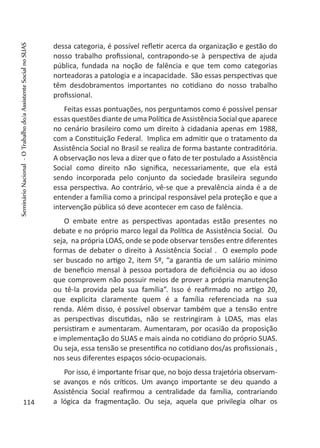 dessa categoria, é possível refletir acerca da organização e gestão do
nosso trabalho profissional, contrapondo-se à perspectiva de ajuda
pública, fundada na noção de falência e que tem como categorias
norteadoras a patologia e a incapacidade. São essas perspectivas que
têm desdobramentos importantes no cotidiano do nosso trabalho
profissional.
Feitas essas pontuações, nos perguntamos como é possível pensar
essas questões diante de uma Política de Assistência Social que aparece
no cenário brasileiro como um direito à cidadania apenas em 1988,
com a Constituição Federal. Implica em admitir que o tratamento da
Assistência Social no Brasil se realiza de forma bastante contraditória.
A observação nos leva a dizer que o fato de ter postulado a Assistência
Social como direito não significa, necessariamente, que ela está
sendo incorporada pelo conjunto da sociedade brasileira segundo
essa perspectiva. Ao contrário, vê-se que a prevalência ainda é a de
entender a família como a principal responsável pela proteção e que a
intervenção pública só deve acontecer em caso de falência.
O embate entre as perspectivas apontadas estão presentes no
debate e no próprio marco legal da Política de Assistência Social. Ou
seja, na própria LOAS, onde se pode observar tensões entre diferentes
formas de debater o direito à Assistência Social . O exemplo pode
ser buscado no artigo 2, item 5º, “a garantia de um salário mínimo
de beneficio mensal à pessoa portadora de deficiência ou ao idoso
que comprovem não possuir meios de prover a própria manutenção
ou tê-la provida pela sua família”. Isso é reafirmado no artigo 20,
que explicita claramente quem é a família referenciada na sua
renda. Além disso, é possível observar também que a tensão entre
as perspectivas discutidas, não se restringiram à LOAS, mas elas
persistiram e aumentaram. Aumentaram, por ocasião da proposição
e implementação do SUAS e mais ainda no cotidiano do próprio SUAS.
Ou seja, essa tensão se presentifica no cotidiano dos/as profissionais ,
nos seus diferentes espaços sócio-ocupacionais.
Por isso, é importante frisar que, no bojo dessa trajetória observam-
se avanços e nós críticos. Um avanço importante se deu quando a
Assistência Social reafirmou a centralidade da família, contrariando
a lógica da fragmentação. Ou seja, aquela que privilegia olhar os114
SeminárioNacional-OTrabalhodo/aAssistenteSocialnoSUAS
 