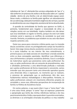 indivíduos de “per si”, ofertando-lhes serviços estipulados de “per si” e
não conforme um processo de análise e de discussão sobre um sujeito/
cidadão dentro de uma família e de um determinado espaço social.
Desse modo, a referência na família pode significar um abrandamento
desuasobrecarga,dadapelaincontáveisexigênciasdosserviços,quando
os atendimentos aos seus integrantes acontecia de forma desarticulada.
A questão da centralidade da família que aparece no SUAS, é,
portanto, fundamental para resgatar a necessidade de olhar as
relações sociais em sua totalidade. Implica também em não deixar
que essa totalidade se esgote na família, porque ela está num dado
contexto social e expressa os conflitos da sociedade na qual está
inserida. Portanto, os problemas que eclodem no seu seio não dizem
respeito somente a ela.
Posto isso, passo para o terceiro e último ponto, que é a inserção
dos/as assistentes sociais no privilegiadíssimo campo da Assistência
Social. Este exige clareza dos/as assistentes sociais em como assumi-
lo e como trabalhar no seu interior. No meu entendimento, o
primeiro passo a ser dado consiste em reconhecer a tensão existente
entre as duas concepções apontadas. Identificar suas diferenças e
seus alinhamentos a projetos societários distintos. Essa é a condição
da materializar aquilo que postulamos como ação profissional. Ou
seja, as ações profissionais são um conjunto de procedimentos, atos
e atividades pertinentes a uma determinada profissão e realizada
por sujeitos profissionais de forma responsável e consciente, vamos
entender que elas possuem tanto uma dimensão operativa quanto
uma dimensão ética e expressam, no momento que se realizam,
o processo de apropriação que os profissionais têm dos seus
fundamentos teóricos metodológicos e ético-político. Portanto, as
ações profissionais colocam em movimento diferentes projetos de
sociedade e, nesse caso, diferentes perspectivas de incorporação da
família na Política de Assistência Social.
Em outras palavras, o que quero dizer é que o “como fazer” não
é uma coisa trivial, porque “o como” faço vai expressar justamente
a apropriação que tenho das minhas referências teóricas e do meu
posicionamentoético.Então,oquequerodizeré queentreanormativa,
as diretrizes e as orientações emanadas da política e o meu trabalho
SeminárioNacional-OTrabalhodo/aAssistenteSocialnoSUAS
115
 