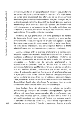 profissional, existe um projeto profissional. Mais que isso, existe uma
formação profissional que deve mediar a inserção dos/as profissionais
no campo sócio-ocupacional. Esta afirmação se faz em decorrência
da observação que tem sido realizada em relação à inserção dos/as
assistentes sociais na Política de Assistência Social. Nota-se a ausência
de um diálogo entre o que está posto pela política, seus fundamentos
e direcionamentos e os fundamentos da formação profissional que
sustentam o exercício profissional nas suas três dimensões: teórico-
metodológica, ético-política e técnico-operativa.
Portanto, se o/a profissional tem uma percepção da Política
de Assistência Social como um bloco monolítico e sem tensões
provavelmente não se preocupará em projetar suas ações na direção
de enraizar uma perspectiva que toma a Assistência Social como direito
em todas as sua implicações. Isto, porque apenas dizer que é direito
não significa que está se colocando esse projeto em movimento.
Assim, o diálogo entre o exercício profissional e a política social
proposta só pode ser realizado através do corpus teórico e de uma
habilidade profissional correspondente à profissão. Portanto, se
as ações desenvolvidas no campo da política social não estiverem
alicerçadas nos fundamentos da formação profissional e na
especificidade da profissão, está se abrindo mão da autonomia
profissional. Autonomia que Marilda Iamamoto já afirmou ser relativa.
Mas ela também afirmou , e eu insisto, que embora relativa, ela
existe. É justamente a partir da forma como o/a profissional conduz
as ações profissionais no seu cotidiano é que vai conseguir, de alguma
forma, tensionar as perpectivas e os projetos que estão em disputa.
Enfim, trabalhar a matricialidade sócio-familiar no contexto da Política
de Assistência Social não é algo linear. Ao contrário, é um processo
contraditório e que se constrói no cotidiano dos serviços.
Para finalizar, faço três observações em relação ao exercício
profissional: 1) a concepção da Assistência Social pautada na lógica da
falência está entranhada nas nossas veias. Não só dos/as assistentes
sociais, mas do senso comum. Acredita-se muito que a família é a
principal instância de proteção social. Então o que acontece quando
se acredita nisso? Fala-se assim: “não, eu não quero responsabilizar
a família, eu quero ajudar”. Vou dar um exemplo. Quando a família116
SeminárioNacional-OTrabalhodo/aAssistenteSocialnoSUAS
 