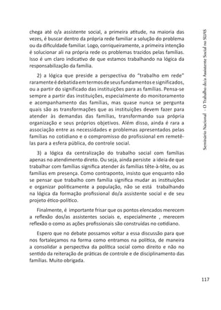 chega até o/a assistente social, a primeira atitude, na maioria das
vezes, é buscar dentro da própria rede familiar a solução do problema
ou da dificuldade familiar. Logo, corriqueiramente, a primeira intenção
é solucionar ali na própria rede os problemas trazidos pelas famílias.
Isso é um claro indicativo de que estamos trabalhando na lógica da
responsabilização da família.
2) a lógica que preside a perspectiva do “trabalho em rede”
raramenteédebatidaemtermosdeseusfundamentosesignificados,
ou a partir do significado das instituições para as famílias. Pensa-se
sempre a partir das instituições, especialmente do monitoramento
e acompanhamento das famílias, mas quase nunca se pergunta
quais são as transformações que as instituições devem fazer para
atender às demandas das famílias, transformando sua própria
organização e seus próprios objetivos. Além disso, ainda é rara a
associação entre as necessidades e problemas apresentados pelas
famílias no cotidiano e o compromisso do profissional em remetê-
las para a esfera pública, do controle social.
3) a lógica da centralização do trabalho social com famílias
apenas no atendimento direto. Ou seja, ainda persiste a ideia de que
trabalhar com famílias significa atender ás famílias tête-à-tête, ou as
famílias em presença. Como contraponto, insisto que enquanto não
se pensar que trabalho com família significa mudar as instituições
e organizar politicamente a população, não se está trabalhando
na lógica da formação profissional do/a assistente social e de seu
projeto ético-político.
Finalmente, é importante frisar que os pontos elencados merecem
a reflexão dos/as assistentes sociais e, especialmente , merecem
reflexão o como as ações profissionais são construídas no cotidiano.
Espero que no debate possamos voltar a essa discussão para que
nos fortaleçamos na forma como entramos na política, de maneira
a consolidar a perspectiva da política social como direito e não no
sentido da reiteração de práticas de controle e de disciplinamento das
famílias. Muito obrigada.
SeminárioNacional-OTrabalhodo/aAssistenteSocialnoSUAS
117
 