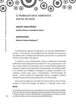 Primeiramente, gostaria de agradecer ao conjunto CFESS/CRESS o
convite e, mais do que isso, parabenizar pela iniciativa de trazer para
um debate com a categoria de assistentes sociais não só a questão da
família, mas também a de gênero.
A família é, como ressalta Mioto, talvez o o objeto de intervenção
profissional mais antigo do Serviço Social. Por isso, e porque tem a ver
com a nossa vivência e não apenas com o nosso trabalho profissional,
tendemos a dá-la como facilmente compreendida, sem problematizá-
la no sentido das múltiplas concepções ou práticas existentes. Isso
contribui, muitas vezes, para a naturalização e funcionalização da
família - forma peculiar de organização social e categoria analítica
fundamental para o Serviço Social pensar sua intervenção.
Esse processo pode ser oservado de maneira tão ou mais intensa,
quando se trata das relações de gênero e, entendo, assim como
O TRABALHO DO/A ASSISTENTE
SOCIAL NO SUAS
Debate simultâneo
Família, Gênero e Assistência Social
Debatedora
Marlene Teixeira Rodrigues10
10. Assistente social, doutora em Sociologia pela Universidade de Brasília (2003),
professora adjunta da Universidade de Brasília, pesquisadora do Núcleo de Estudos
e Pesquisas sobre a Mulher (NEPEM/UnB) e coordenadora do Grupo de Estudos
em Gênero, Política Social e Serviços Sociais (GENPOSS/UnB).118
SeminárioNacional-OTrabalhodo/aAssistenteSocialnoSUAS
 