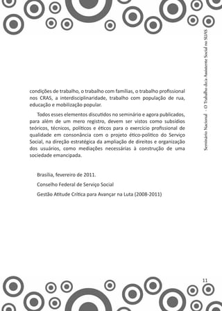 condições de trabalho, o trabalho com famílias, o trabalho profissional
nos CRAS, a interdisciplinaridade, trabalho com população de rua,
educação e mobilização popular.
Todos esses elementos discutidos no seminário e agora publicados,
para além de um mero registro, devem ser vistos como subsídios
teóricos, técnicos, políticos e éticos para o exercício profissional de
qualidade em consonância com o projeto ético-politico do Serviço
Social, na direção estratégica da ampliação de direitos e organização
dos usuários, como mediações necessárias à construção de uma
sociedade emancipada.
Brasília, fevereiro de 2011.
Conselho Federal de Serviço Social
Gestão Atitude Crítica para Avançar na Luta (2008-2011)
  SeminárioNacional-OTrabalhodo/aAssistenteSocialnoSUAS
11
 