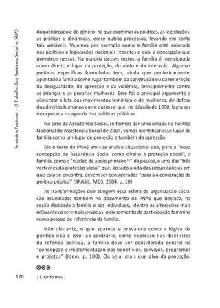 do patriarcado e do gênero: há que examinar as políticas, as legislações,
as práticas e dinâmicas, entre outros processos, levando em conta
tais variáveis. Vejamos por exemplo como a família está colocada
nas políticas e legislações nacionais recentes e qual a concepção que
prevalece nessas. Na maioria desses textos, a família é mencionada
como direito e lugar da proteção, do afeto e da interação. Algumas
políticas específicas formuladas tem, ainda que perifericamente,
apontado a família como lugar também da construção ou da reiteração
da desigualdade, da opressão e da violência, principalmente contra
as crianças e as próprias mulheres. Esse foi o principal argumento a
alimentar a luta dos movimentos feminista e de mulheres, de defesa
dos direitos humanos entre outros e que, na década de 1990, logra ser
incorporada na agenda das políticas públicas.
No caso da Assistência Social, se formos dar uma olhada na Política
Nacional de Assistência Social de 2004, vamos identificar esse lugar da
família como um lugar de proteção e também da opressão.
Diz o texto da PNAS em sua análise situacional que, para a “nova
concepção de Assistência Social como direito à proteção social”, a
família,comoo“núcleodeapoioprimeiro11
” dapessoa,éumadas“três
vertentes da proteção social” que, ao lado ainda das circunstâncias em
que esta se encontra, devem ser consideradas “para a a construção da
política pública” (BRASIL. MDS, 2004, p. 10)
As transformações que atingem essa esfera da organização social
são assinaladas também no documento da PNAS que destaca, na
seção dedicada à família e aos indivíduos, dentre as alterações mais
relevantes a serem observadas, o crescimento da participação feminina
como pessoa de referência da família.
Não obstante, o que aparece e prevalece como a lógica da
política não é isso; ao contrário, como expresso nas diretirizes
da referida política, a família deve ser considerada central na
“concepção e implementação dos benefícios, serviços, programas
e projetos” (Idem, p. 180). Ou seja, mais que alvo da proteção,
11. Grifo meu.120
SeminárioNacional-OTrabalhodo/aAssistenteSocialnoSUAS
 