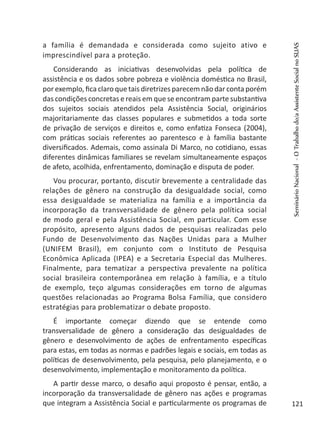 a família é demandada e considerada como sujeito ativo e
imprescindível para a proteção.
Considerando as iniciativas desenvolvidas pela política de
assistência e os dados sobre pobreza e violência doméstica no Brasil,
por exemplo, fica claro que tais diretrizes parecem não dar conta porém
das condições concretas e reais em que se encontram parte substantiva
dos sujeitos sociais atendidos pela Assistência Social, originários
majoritariamente das classes populares e submetidos a toda sorte
de privação de serviços e direitos e, como enfatiza Fonseca (2004),
com práticas sociais referentes ao parentesco e à família bastante
diversificados. Ademais, como assinala Di Marco, no cotidiano, essas
diferentes dinâmicas familiares se revelam simultaneamente espaços
de afeto, acolhida, enfrentamento, dominação e disputa de poder.
Vou procurar, portanto, discutir brevemente a centralidade das
relações de gênero na construção da desigualdade social, como
essa desigualdade se materializa na família e a importância da
incorporação da transversalidade de gênero pela política social
de modo geral e pela Assistência Social, em particular. Com esse
propósito, apresento alguns dados de pesquisas realizadas pelo
Fundo de Desenvolvimento das Nações Unidas para a Mulher
(UNIFEM Brasil), em conjunto com o Instituto de Pesquisa
Econômica Aplicada (IPEA) e a Secretaria Especial das Mulheres.
Finalmente, para tematizar a perspectiva prevalente na política
social brasileira contemporânea em relação à família, e a título
de exemplo, teço algumas considerações em torno de algumas
questões relacionadas ao Programa Bolsa Família, que considero
estratégias para problematizar o debate proposto.
É importante começar dizendo que se entende como
transversalidade de gênero a consideração das desigualdades de
gênero e desenvolvimento de ações de enfrentamento específicas
para estas, em todas as normas e padrões legais e sociais, em todas as
políticas de desenvolvimento, pela pesquisa, pelo planejamento, e o
desenvolvimento, implementação e monitoramento da política.
A partir desse marco, o desafio aqui proposto é pensar, então, a
incorporação da transversalidade de gênero nas ações e programas
que integram a Assistência Social e particularmente os programas de
SeminárioNacional-OTrabalhodo/aAssistenteSocialnoSUAS
121
 