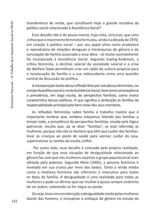 transferência de renda, que constituem hoje a grande iniciativa da
política social relacionada à Assistência Social?
Esse desafio não é de pouca monta, haja vista, inclusive, que uma
críticaqueomovimentofeministaformulou,aindanadécadade1970,
em relação à política social – por seu papel ativo como produtora
e reprodutora de relações desiguais e hierárquicas de gênero e da
concepção de família associada a essa ideia - só muito recentemente
foi incorporada à Assistência Social. Segundo Esping-Andersen, a
crítica feminista, o declínio salarial da sociedade salarial e a crise
do Welfare State permitiram criar um caldo de cultura propício para
a recolocação da família e a sua redescoberta como uma questão
central da discussão da política.
Aincorporaçãotardiadessareflexãofeitaporestudiosasfeministas,no
campodapolíticasocialenodaAssistênciaSocial,tevecomoconsequência
a prevalência, em larga escala, da perspectiva familista, como marca
característica dessas políticas. O que significa a atribuição às famílias da
responsabilidade principal pelo bem-estar dos seus membros.
As reflexões feministas sobre família e trabalho mostra que é
importante lembrar que, embora estejamos falando das famílias o
tempo todo, a prevalência da perspectiva familista, eivada pela lógica
patriarcal, resulta que, ao se dizer “famílias”, se está referindo às
mulheres, porque não são os homens que têm que cuidar das famílias:
levar as crianças ao posto de saúde para vacinar, cuidar da casa,
supervisionar as tarefas da escola, enfim.
Por outro lado, esse desafio é colocado pela própria realidade,
em função de que essa situação de desigualdade relacionada ao
gênero faz com que nós mulheres sejamos o grupo populacional mais
afetado pela pobreza. Segundo Melo (2005), a penúria feminina é
revelada em sua crueza por meio dos dados. Tanto a renda média
como a mediana feminina são inferiores à masculina para todos
os tipos de família. A desigualdade é uma realidade para todas as
mulheres e pode-se afirmar que ser mulher é quase sempre sinônimo
de ser pobre, sobretudo se for negra ou parda.
Ouseja,levaremconsideraçãoadesigualdadevividapelasmulheres
diante dos homens, e incorporar o enfoque de gênero no estudo da
122
SeminárioNacional-OTrabalhodo/aAssistenteSocialnoSUAS
 