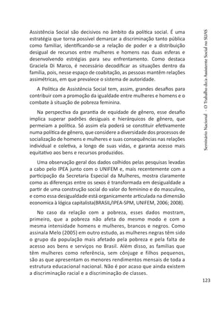 Assistência Social são decisivos no âmbito da política social. É uma
estratégia que torna possível demarcar a discriminação tanto pública
como familiar, identificando-se a relação de poder e a distribuição
desigual de recursos entre mulheres e homens nas duas esferas e
desenvolvendo estrégias para seu enfrentamento. Como destaca
Graciela Di Marco, é necessário decodificar as situações dentro da
família, pois, nesse espaço de coabitação, as pessoas mantêm relações
assimétricas, em que prevalece o sistema de autoridade.
A Política de Assistência Social tem, assim, grandes desafios para
contribuir com a promoção da igualdade entre mulheres e homens e o
combate à situação de pobreza feminina.
Na perspectiva da garantia de equidade de gênero, esse desafio
implica superar padrões desiguais e hierárquicos de gênero, que
permeiam a política. Só assim ela poderá se constituir efetivamente
numa política de gênero, que considere a diversidade dos processos de
socialização de homens e mulheres e suas consequências nas relações
individual e coletiva, a longo de suas vidas, e garanta acesso mais
equitativo aos bens e recursos produzidos.
Uma observação geral dos dados colhidos pelas pesquisas levadas
a cabo pelo IPEA junto com o UNIFEM e, mais recentemente com a
participação da Secretaria Especial da Mulheres, mostra claramente
como as diferenças entre os sexos é transformada em desigualdade a
partir de uma construção social do valor do feminino e do masculino,
e como essa desigualdade está organicamente articulada na dimensão
economica à lógica capitalista(BRASIL/IPEA-SPM, UNIFEM, 2006; 2008).
No caso da relação com a pobreza, esses dados mostram,
primeiro, que a pobreza não afeta do mesmo modo e com a
mesma intensidade homens e mulheres, brancos e negros. Como
assinala Melo (2005) em outro estudo, as mulheres negras têm sido
o grupo da população mais afetado pela pobreza e pela falta de
acesso aos bens e serviços no Brasil. Além disso, as famílias que
têm mulheres como referência, sem cônjuge e filhos pequenos,
são as que apresentam os menores rendimentos mensais de toda a
estrutura educacional nacional. Não é por acaso que ainda existem
a discriminação racial e a discriminação de classes.
SeminárioNacional-OTrabalhodo/aAssistenteSocialnoSUAS
123
 