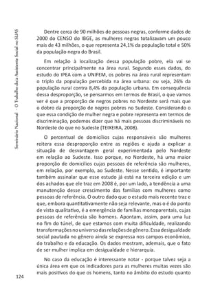 Dentre cerca de 90 milhões de pessoas negras, conforme dados de
2000 do CENSO do IBGE, as mulheres negras totalizavam um pouco
mais de 43 milhões, o que representa 24,1% da população total e 50%
da população negra do Brasil.
Em relação à localização dessa população pobre, ela vai se
concentrar principalmente na área rural. Segundo esses dados, do
estudo do IPEA com a UNIFEM, os pobres na área rural representam
o triplo da população percebida na área urbana: ou seja, 26% da
população rural contra 8,4% da população urbana. Em consequência
dessa desproporção, se pensarmos em termos de Brasil, o que vamos
ver é que a proporção de negros pobres no Nordeste será mais que
o dobro da proporção de negros pobres no Sudeste. Considerando o
que essa condição de mulher negra e pobre representa em termos de
discriminação, podemos dizer que há mais pessoas discrimináveis no
Nordeste do que no Sudeste (TEIXEIRA, 2008).
O percentual de domicílios cujas responsáveis são mulheres
reitera essa desproporção entre as regiões e ajuda a explicar a
situação de desvantagem geral experimentada pelo Nordeste
em relação ao Sudeste. Isso porque, no Nordeste, há uma maior
proporção de domicílios cujas pessoas de referência são mulheres,
em relação, por exemplo, ao Sudeste. Nesse sentido, é importante
também assinalar que esse estudo já está na terceira edição e um
dos achados que ele traz em 2008 é, por um lado, a tendência a uma
manutenção desse crescimento das famílias com mulheres como
pessoas de referência. O outro dado que o estudo mais recente traz e
que, embora quantitativamente não seja relevante, mas o é do ponto
de vista qualitativo, é a emergência de famílias monoparentais, cujas
pessoas de referência são homens. Apontam, assim, para uma luz
no fim do túnel, de que estamos com muita dificuldade, realizando
transformaçõesnouniversodasrelaçõesdegênero.Essadesigualdade
social pautada no gênero ainda se expressa nos campos econômico,
do trabalho e da educação. Os dados mostram, ademais, que o fato
de ser mulher implica em desigualdade e hierarquia.
No caso da educação é interessante notar - porque talvez seja a
única área em que os indicadores para as mulheres muitas vezes são
mais positivos do que os homens, tanto no âmbito do estudo quanto
124
SeminárioNacional-OTrabalhodo/aAssistenteSocialnoSUAS
 