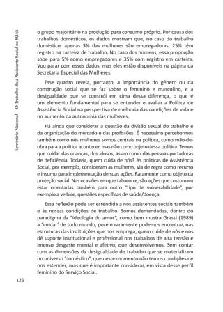 o grupo majoritário na produção para consumo próprio. Por causa dos
trabalhos domésticos, os dados mostram que, no caso do trabalho
doméstico, apenas 3% das mulheres são empregadoras, 25% têm
registro na carteira de trabalho. No caso dos homens, essa proporção
sobe para 5% como empregadores e 35% com registro em carteira.
Vou parar com esses dados, mas eles estão disponíveis na página da
Secretaria Especial das Mulheres.
Esse quadro revela, portanto, a importância do gênero ou da
construção social que se faz sobre o feminino e masculino, e a
desigualdade que se constrói em cima dessa diferença, o que é
um elemento fundamental para se entender e avaliar a Política de
Assistência Social na perspectiva de melhoria das condições de vida e
no aumento da autonomia das mulheres.
Há ainda que considerar a questão da divisão sexual do trabalho e
da organização do mercado e das profissões. É necessário percebermos
também como nós mulheres somos centrais na política, como mão-de-
obra para a política acontecer, mas não como objeto dessa política. Temos
que cuidar das crianças, dos idosos, assim como das pessoas portadoras
de deficiência. Todavia, quem cuida de nós? As políticas de Assistência
Social, por exemplo, consideram as mulheres, via de regra como recurso
e insumo para implementação de suas ações. Raramente como objeto da
proteção social. Nas ocasiões em que tal ocorre, são ações que costumam
estar orientadas também para outro “tipo de vulnerabilidade”, por
exemplo a velhice, questões específicas de saúde/doença.
Essa reflexão pode ser estendida a nós assistentes sociais também
e às nossas condições de trabalho. Somos demandadas, dentro do
paradigma da “ideologia do amor”, como bem mostra Grassi (1989)
a “cuidar’ de todo mundo, porém raramente podemos encontrar, nas
estruturas das instituições que nos emprega, quem cuide de nós e nos
dê suporte institucional e profissional nos trabalhos de alta tensão e
imenso desgaste mental e afetivo, que desenvolvemos. Sem contar
com as dimensões da desigualdade de trabalho que se materializam
no universo ‘doméstico”, que neste momento não temos condições de
nos estender, mas que é importante considerar, em vista desse perfil
feminino do Serviço Social.
126
SeminárioNacional-OTrabalhodo/aAssistenteSocialnoSUAS
 