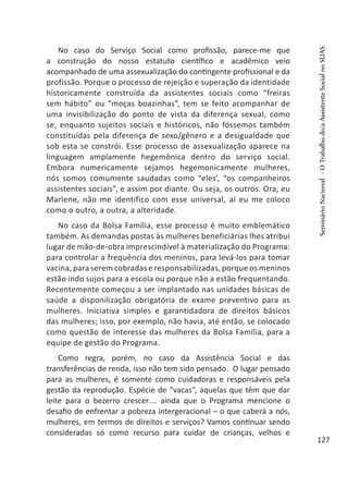 No caso do Serviço Social como profissão, parece-me que
a construção do nosso estatuto científico e acadêmico veio
acompanhado de uma assexualização do contingente profissional e da
profissão. Porque o processo de rejeição e superação da identidade
historicamente construída da assistentes sociais como “freiras
sem hábito” ou “moças boazinhas”, tem se feito acompanhar de
uma invisibilização do ponto de vista da diferença sexual, como
se, enquanto sujeitos sociais e históricos, não fóssemos também
constituídas pela diferença de sexo/gênero e a desigualdade que
sob esta se constrói. Esse processo de assexualização aparece na
linguagem amplamente hegemônica dentro do serviço social.
Embora numericamente sejamos hegemonicamente mulheres,
nós somos comumente saudadas como “eles’, “os companheiros
assistentes sociais”, e assim por diante. Ou seja, os outros. Ora, eu
Marlene, não me identifico com esse universal, aí eu me coloco
como o outro, a outra, a alteridade.
No caso da Bolsa Família, esse processo é muito emblemático
também. As demandas postas às mulheres beneficiárias lhes atribui
lugar de mão-de-obra imprescindível à materialização do Programa:
para controlar a frequência dos meninos, para levá-los para tomar
vacina, para serem cobradas e responsabilizadas, porque os meninos
estão indo sujos para a escola ou porque não a estão frequentando.
Recentemente começou a ser implantado nas unidades básicas de
saúde a disponilização obrigatória de exame preventivo para as
mulheres. Iniciativa simples e garantidadora de direitos básicos
das mulheres; isso, por exemplo, não havia, até então, se colocado
como questão de interesse das mulheres da Bolsa Família, para a
equipe de gestão do Programa.
Como regra, porém, no caso da Assistência Social e das
transferências de renda, isso não tem sido pensado. O lugar pensado
para as mulheres, é somente como cuidadoras e responsáveis pela
gestão da reprodução. Espécie de “vacas”, aquelas que têm que dar
leite para o bezerro crescer.... ainda que o Programa mencione o
desafio de enfrentar a pobreza intergeracional – o que caberá a nós,
mulheres, em termos de direitos e serviços? Vamos continuar sendo
consideradas só como recurso para cuidar de crianças, velhos e
SeminárioNacional-OTrabalhodo/aAssistenteSocialnoSUAS
127
 