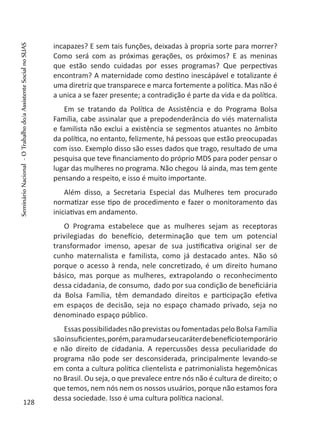 incapazes? E sem tais funções, deixadas à propria sorte para morrer?
Como será com as próximas gerações, os próximos? E as meninas
que estão sendo cuidadas por esses programas? Que perpectivas
encontram? A maternidade como destino inescápável e totalizante é
uma diretriz que transparece e marca fortemente a política. Mas não é
a unica a se fazer presente; a contradição é parte da vida e da política.
Em se tratando da Política de Assistência e do Programa Bolsa
Família, cabe assinalar que a prepodenderância do viés maternalista
e familista não exclui a existência se segmentos atuantes no âmbito
da política, no entanto, felizmente, há pessoas que estão preocupadas
com isso. Exemplo disso são esses dados que trago, resultado de uma
pesquisa que teve financiamento do próprio MDS para poder pensar o
lugar das mulheres no programa. Não chegou lá ainda, mas tem gente
pensando a respeito, e isso é muito importante.
Além disso, a Secretaria Especial das Mulheres tem procurado
normatizar esse tipo de procedimento e fazer o monitoramento das
iniciativas em andamento.
O Programa estabelece que as mulheres sejam as receptoras
privilegiadas do benefício, determinação que tem um potencial
transformador imenso, apesar de sua justificativa original ser de
cunho maternalista e familista, como já destacado antes. Não só
porque o acesso à renda, nele concretizado, é um direito humano
básico, mas porque as mulheres, extrapolando o reconhecimento
dessa cidadania, de consumo, dado por sua condição de beneficiária
da Bolsa Família, têm demandado direitos e participação efetiva
em espaços de decisão, seja no espaço chamado privado, seja no
denominado espaço público.
Essas possibilidades não previstas ou fomentadas pelo Bolsa Família
sãoinsuficientes,porém,paramudarseucaráterdebenefíciotemporário
e não direito de cidadania. A repercussões dessa peculiaridade do
programa não pode ser desconsiderada, principalmente levando-se
em conta a cultura política clientelista e patrimonialista hegemônicas
no Brasil. Ou seja, o que prevalece entre nós não é cultura de direito; o
que temos, nem nós nem os nossos usuários, porque não estamos fora
dessa sociedade. Isso é uma cultura política nacional.
128
SeminárioNacional-OTrabalhodo/aAssistenteSocialnoSUAS
 