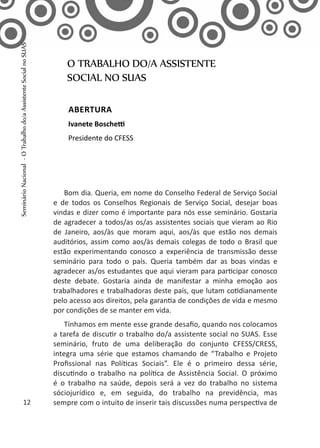 Bom dia. Queria, em nome do Conselho Federal de Serviço Social
e de todos os Conselhos Regionais de Serviço Social, desejar boas
vindas e dizer como é importante para nós esse seminário. Gostaria
de agradecer a todos/as os/as assistentes sociais que vieram ao Rio
de Janeiro, aos/às que moram aqui, aos/às que estão nos demais
auditórios, assim como aos/às demais colegas de todo o Brasil que
estão experimentando conosco a experiência de transmissão desse
seminário para todo o país. Queria também dar as boas vindas e
agradecer as/os estudantes que aqui vieram para participar conosco
deste debate. Gostaria ainda de manifestar a minha emoção aos
trabalhadores e trabalhadoras deste país, que lutam cotidianamente
pelo acesso aos direitos, pela garantia de condições de vida e mesmo
por condições de se manter em vida.
Tínhamos em mente esse grande desafio, quando nos colocamos
a tarefa de discutir o trabalho do/a assistente social no SUAS. Esse
seminário, fruto de uma deliberação do conjunto CFESS/CRESS,
integra uma série que estamos chamando de “Trabalho e Projeto
Profissional nas Políticas Sociais”. Ele é o primeiro dessa série,
discutindo o trabalho na política de Assistência Social. O próximo
é o trabalho na saúde, depois será a vez do trabalho no sistema
sóciojurídico e, em seguida, do trabalho na previdência, mas
sempre com o intuito de inserir tais discussões numa perspectiva de
O TRABALHO DO/A ASSISTENTE
SOCIAL NO SUAS
Abertura
Ivanete Boschetti
Presidente do CFESS
12
SeminárioNacional-OTrabalhodo/aAssistenteSocialnoSUAS
 