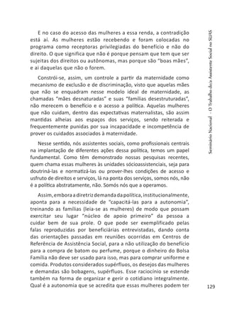 E no caso do acesso das mulheres a essa renda, a contradição
está aí. As mulheres estão recebendo e foram colocadas no
programa como receptoras privilegiadas do benefício e não do
direito. O que significa que não é porque pensam que tem que ser
sujeitas dos direitos ou autônomas, mas porque são “boas mães”,
e ai daquelas que não o forem.
Constrói-se, assim, um controle a partir da maternidade como
mecanismo de exclusão e de discriminação, visto que aquelas mães
que não se enquadram nesse modelo ideal de maternidade, as
chamadas “mães desnaturadas” e suas “famílias desestruturadas”,
não merecem o benefício e o acesso a política. Aquelas mulheres
que não cuidam, dentro das expectativas maternalistas, são assim
mantidas alheias aos espaços dos serviços, sendo reiterada e
frequentemente punidas por sua incapacidade e incompetência de
prover os cuidados associados à maternidade.
Nesse sentido, nós assistentes sociais, como profissionais centrais
na implantação de diferentes ações dessa política, temos um papel
fundamental. Como têm demonstrado nossas pesquisas recentes,
quem chama essas mulheres às unidades sócioassistenciais, seja para
doutriná-las e normatizá-las ou prover-lhes condições de acesso e
usfruto de direitos e serviços, lá na ponta dos serviços, somos nós, não
é a política abstratamente, não. Somós nós que a operamos.
Assim,emboraadiretrizdemandadapolítica,institucionalmente,
aponta para a necessidade de “capacitá-las para a autonomia”,
treinando as famílias (leia-se as mulheres) de modo que possam
exercitar seu lugar “núcleo de apoio primeiro” da pessoa a
cuidar bem de sua prole. O que pode ser exemplificado pelas
falas reproduzidas por beneficiárias entrevistadas, dando conta
das orientações passadas em reuniões ocorridas em Centros de
Referência de Assistência Social, para a não utilização do benefício
para a compra de batom ou perfume, porque o dinheiro do Bolsa
Família não deve ser usado para isso, mas para comprar uniforme e
comida. Produtos considerados supérfluos, os desejos das mulheres
e demandas são bobagens, supérfluos. Esse raciocínio se estende
também na forma de organizar e gerir o cotidiano integralmente.
Qual é a autonomia que se acredita que essas mulheres podem ter
SeminárioNacional-OTrabalhodo/aAssistenteSocialnoSUAS
129
 