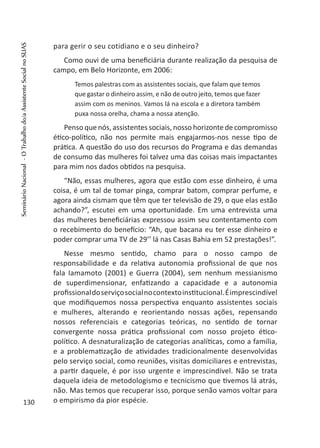 para gerir o seu cotidiano e o seu dinheiro?
Como ouvi de uma beneficiária durante realização da pesquisa de
campo, em Belo Horizonte, em 2006:
Temos palestras com as assistentes sociais, que falam que temos
que gastar o dinheiro assim, e não de outro jeito, temos que fazer
assim com os meninos. Vamos lá na escola e a diretora também
puxa nossa orelha, chama a nossa atenção.
Penso que nós, assistentes sociais, nosso horizonte de compromisso
ético-político, não nos permite mais engajarmos-nos nesse tipo de
prática. A questão do uso dos recursos do Programa e das demandas
de consumo das mulheres foi talvez uma das coisas mais impactantes
para mim nos dados obtidos na pesquisa.
“Não, essas mulheres, agora que estão com esse dinheiro, é uma
coisa, é um tal de tomar pinga, comprar batom, comprar perfume, e
agora ainda cismam que têm que ter televisão de 29, o que elas estão
achando?”, escutei em uma oportunidade. Em uma entrevista uma
das mulheres beneficiárias expressou assim seu contentamento com
o recebimento do benefício: “Ah, que bacana eu ter esse dinheiro e
poder comprar uma TV de 29’’ lá nas Casas Bahia em 52 prestações!”.
Nesse mesmo sentido, chamo para o nosso campo de
responsabilidade e da relativa autonomia profissional de que nos
fala Iamamoto (2001) e Guerra (2004), sem nenhum messianismo
de superdimensionar, enfatizando a capacidade e a autonomia
profissionaldoserviçosocialnocontextoinstitucional.Éimprescindível
que modifiquemos nossa perspectiva enquanto assistentes sociais
e mulheres, alterando e reorientando nossas ações, repensando
nossos referenciais e categorias teóricas, no sentido de tornar
convergente nossa prática profissional com nosso projeto ético-
político. A desnaturalização de categorias analíticas, como a família,
e a problematização de atividades tradicionalmente desenvolvidas
pelo serviço social, como reuniões, visitas domiciliares e entrevistas,
a partir daquele, é por isso urgente e imprescindível. Não se trata
daquela ideia de metodologismo e tecnicismo que tivemos lá atrás,
não. Mas temos que recuperar isso, porque senão vamos voltar para
o empirismo da pior espécie.130
SeminárioNacional-OTrabalhodo/aAssistenteSocialnoSUAS
 
