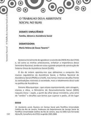 GostariainicialmentedeagradeceroconvitedoCRESS-RJedoCFESS
e, tal como as minhas antecessoras, enfatizar a importância desse
Seminário Nacional, tendo em vista o grande projeto de construção do
Sistema Único de Assistência Social (SUAS).
O dia de ontem apontou-nos que obtivemos a conquista dos
marcos regulatórios da Assistência Social, a Política Nacional de
Assistência Social (PNAS) e o SUAS, mas temos imensos desafios frente
às contradições inerentes à sociedade, mais o rebatimento disso tudo
na política de Assistência.
Simone Alburquerque - que estava representando, com coragem,
clareza e ética, o Ministério do Desenvolvimento Social (MDS)
naquela mesa – expôs, a partir do olhar desse ministério, uma série
de “senões” e desafios que temos que superar e pediu, ali do lugar
O TRABALHO DO/A ASSISTENTE
SOCIAL NO SUAS
Debate simultâneo
Família, Gênero e Assistência Social
Debatedora
Maria Helena de Souza Tavares12
12. Assistente social, Doutora em Serviço Social pela Pontifícia Universidade
Católica do Rio de Janeiro, Professora do Departamento de Serviço Social da
Pontifícia Universidade Católica do Rio de Janeiro, atua no CRAS Caio Fernando
Abreu/RJ, Conselheira do CFESS na gestão 2005-2008.132
SeminárioNacional-OTrabalhodo/aAssistenteSocialnoSUAS
 